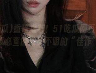 重磅推荐！51吃瓜网页今日吃瓜必查的数量不明的“佳作”