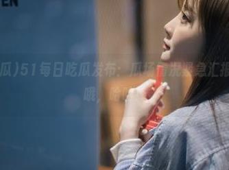 51每日吃瓜发布：瓜场情况紧急汇报，注意保命哦，哈哈！