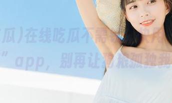 在线吃瓜不需钱，快用“91吃瓜”app，别再让狗粮孤独我！