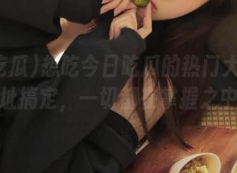 想吃今日吃瓜的热门大瓜吗？地址搞定，一切都在掌握之中！