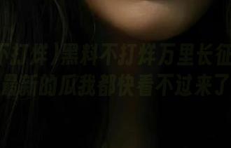 黑料不打烊万里长征篇首页，最新的瓜我都快看不过来了！