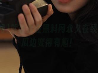 就让我在黑料网永久在线，边吃瓜边变得有趣！